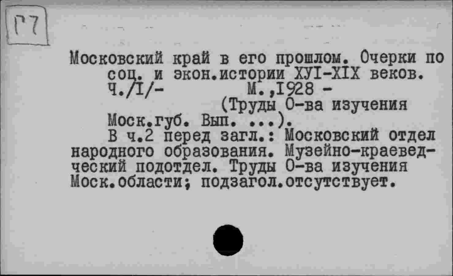 ﻿Московский край в его прошлом. Очерки по соц. и экон.истории ХУІ-ХІХ веков.
Ч./I/-	М.,1928-
(Труды О-ва изучения
Моск.губ. Вып. ...).
В 4.2 перед загл.: Московский отдел народного образования. Музейно-краеведческий подотдел. Труды О-ва изучения Моск.области; подзагол.отсутствует.